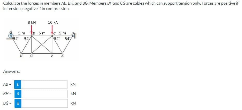 Calculate the forces in members AB, BH, and BG. Members BF and CG are cables which can support tension only. Forces are positive if
in tension, negative if in compression.
A
5m B 5 m
54 54
Answers:
AB = i
BG=
BH = i
8 KN
H
i
G
16 kN
c 5 m
54° 54%
E
D
kN
kN
kN