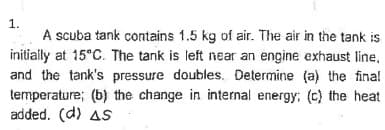1.
A scuba tank contains 1.5 kg of air. The air in the tank is
initially at 15°C. The tank is left near an engine exhaust line.
and the tank's pressure doubles. Determine (a) the final
temperature; (b) the change in internal energy; (c) the heat
added. (d) AS