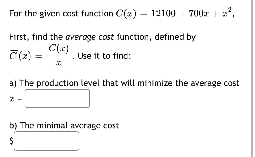 For the given cost function C(x) = 12100 + 700x + x,
First, find the average cost function, defined by
C (x) =
C(x)
-. Use it to find:
a) The production level that will minimize the average cost
x =
b) The minimal average cost
