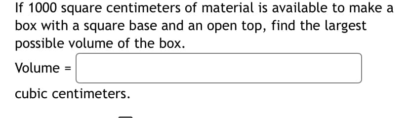 If 1000 square centimeters of material is available to make a
box with a square base and an open top, find the largest
possible volume of the box.
Volume =
cubic centimeters.
