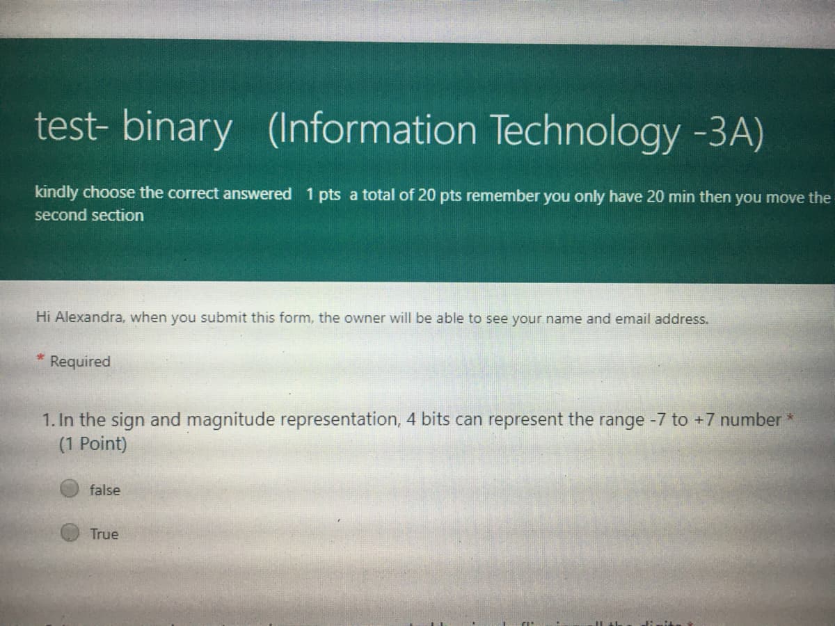 test- binary (Information Technology -3A)
kindly choose the correct answered 1 pts a total of 20 pts remember you only have 20 min then you move the
second section
Hi Alexandra, when you submit this form, the owner will be able to see your name and email address.
Required
1. In the sign and magnitude representation, 4 bits can represent the range -7 to +7 number *
(1 Point)
false
True
