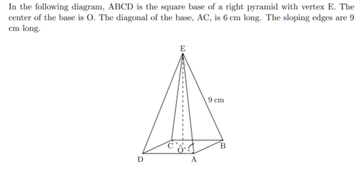 In the following diagram, ABCD is the square base of a right pyramid with vertex E. The
center of the base is O. The diagonal of the base, AC, is 6 cm long. The sloping edges are 9
cm long.
E
9 cm
A
