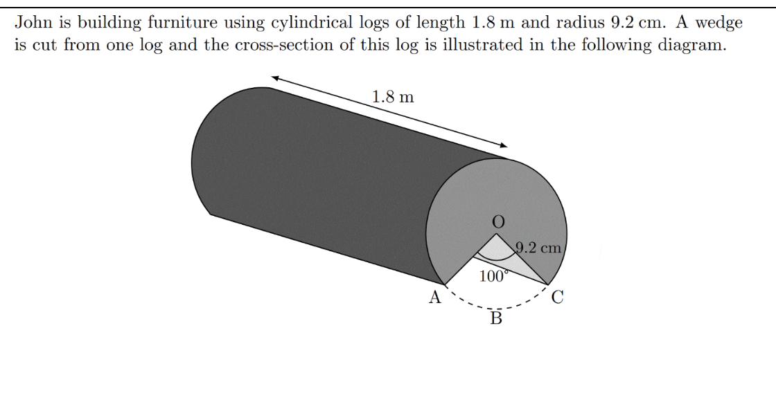 John is building furniture using cylindrical logs of length 1.8 m and radius 9.2 cm. A wedge
is cut from one log and the cross-section of this log is illustrated in the following diagram.
1.8 m
9.2 cm
100
A
