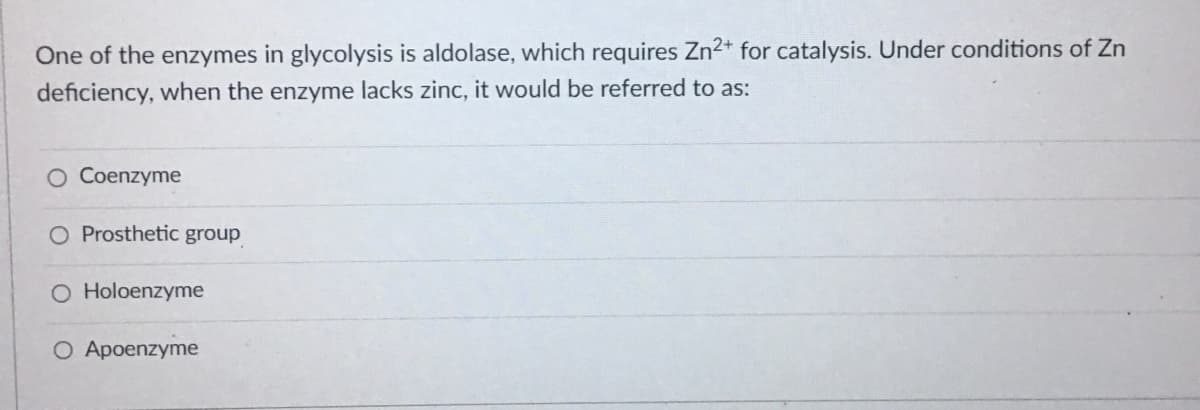 One of the enzymes in glycolysis is aldolase, which requires Zn2+ for catalysis. Under conditions of Zn
deficiency, when the enzyme lacks zinc, it would be referred to as:
Coenzyme
O Prosthetic group
O Holoenzyme
O Apoenzyme
