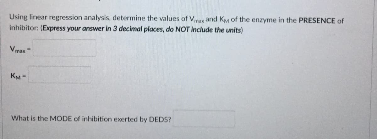 Using linear regression analysis, determine the values of Vmax and KM of the enzyme in the PRESENCE of
inhibitor: (Express your answer in 3 decimal places, do NOT include the units)
V max
%3D
KM =
What is the MODE of inhibition exerted by DEDS?
