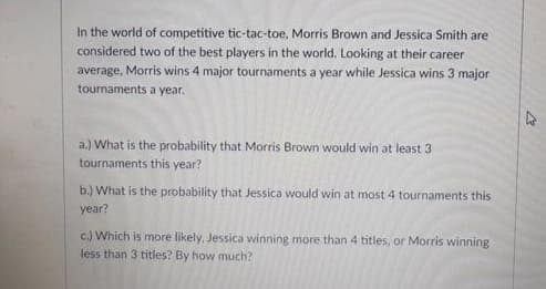 In the world of competitive tic-tac-toe, Morris Brown and Jessica Smith are
considered two of the best players in the world. Looking at their career
average, Morris wins 4 major tournaments a year while Jessica wins 3 major
tournaments a year.
a.) What is the probability that Morris Brown would win at least 3
tournaments this year?
b.) What is the probability that Jessica would win at most 4 tournaments this
year?
c.) Which is more likely, Jessica winning more than 4 titles, or Morris winning
less than 3 titles? By how much?
