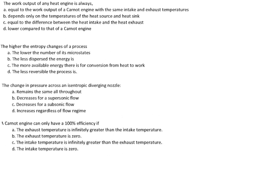 The work output of any heat engine is always,
a. equal to the work output of a Carnot engine with the same intake and exhaust temperatures
b. depends only on the temperatures of the heat source and heat sink
c. equal to the difference between the heat intake and the heat exhaust
d. lower compared to that of a Carnot engine
The higher the entropy changes of a process
a. The lower the number of its microstates
b. The less dispersed the energy is
c. The more available energy there is for conversion from heat to work
d. The less reversible the process is.
The change in pressure across an isentropic diverging nozzle:
a. Remains the same all throughout
b. Decreases for a supersonic flow
c. Decreases for a subsonic flow
d. Increases regardless of flow regime
A Carnot engine can only have a 100% efficiency if
a. The exhaust temperature is infinitely greater than the intake temperature.
b. The exhaust temperature is zero.
c. The intake temperature is infinitely greater than the exhaust temperature.
d. The intake temperature is zero.
