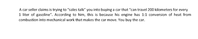 A car seller claims is trying to "sales talk" you into buying a car that "can travel 200 kilometers for every
1 liter of gasoline". According to him, this is because his engine has 1:1 conversion of heat from
combustion into mechanical work that makes the car move. You buy the car.

