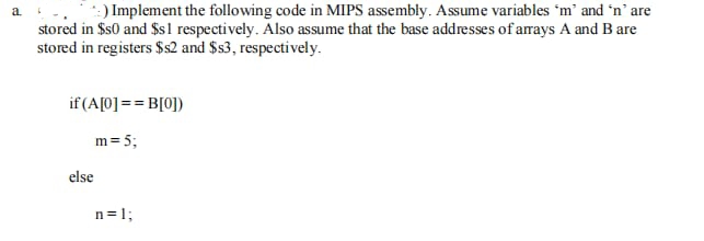 a
*:) Implement the following code in MIPS assembly. Assume variables 'm' and 'n' are
stored in $50 and $s1 respectively. Also assume that the base addresses of arrays A and B are
stored in registers $s2 and $s3, respectively.
if (A[0] == B[0])
m = 5;
n = 1;
else