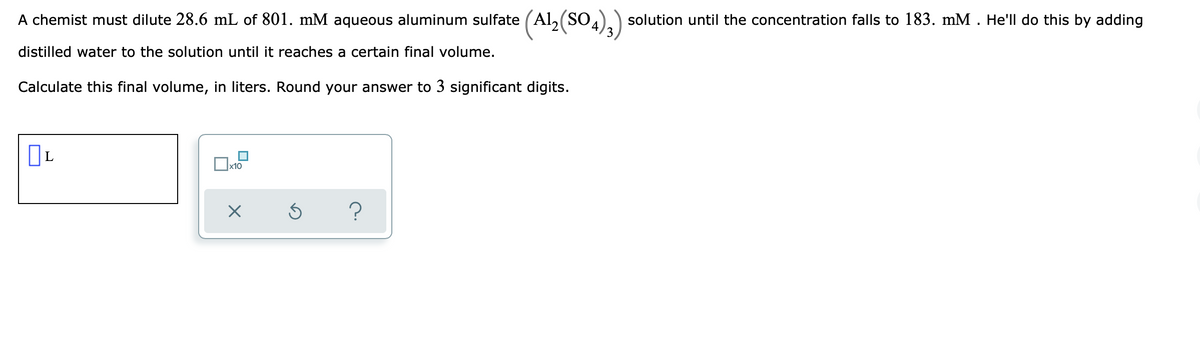 A chemist must dilute 28.6 mL of 801. mM aqueous aluminum sulfate (Al₂(SO4)3) solution until the concentration falls to 183. mM . He'll do this by adding
distilled water to the solution until it reaches a certain final volume.
Calculate this final volume, in liters. Round your answer to 3 significant digits.
0
x10
X
S
?