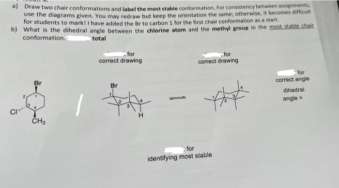 a) Draw two chair conformations and label the most stable conformation. For consistency between assignments,
use the diagrams given. You may redraw but keep the orientation the same; otherwise, it becomes difficult
for students to mark! I have added the Br to carbon 1 for the first chair conformation as a start.
b) What is the dihedral angle between the chlorine atom and the methyl group in the most stable chair
conformation.
total
for
for
correct drawing
correct drawing
for
Br
correct angle
Br
dihedral
1
angle =
CI"
4
CH3
H
***
: for
identifying most stable