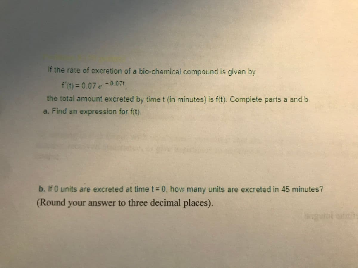 If the rate of excretion of a bio-chemical compound is given by
f (t) = 0.07 e -0.07t
the total amount excreted by time t (in minutes) is f(t). Complete parts a and b
a. Find an expression for f(t).
b. If 0 units are excreted at time t 0, how many units are excreted in 45 minutes?
(Round your answer to three decimal places).
को
