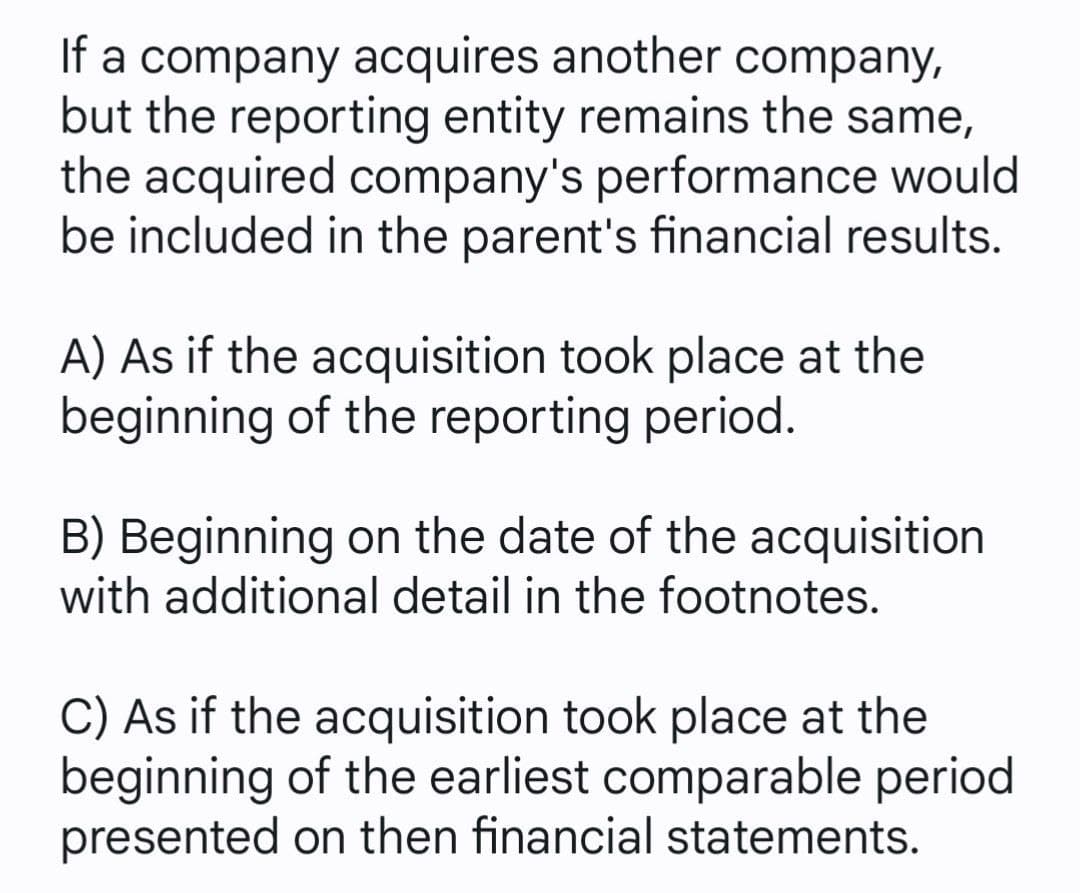 If a company acquires another company,
but the reporting entity remains the same,
the acquired company's performance would
be included in the parent's financial results.
A) As if the acquisition took place at the
beginning of the reporting period.
B) Beginning on the date of the acquisition
with additional detail in the footnotes.
C) As if the acquisition took place at the
beginning of the earliest comparable period
presented on then financial statements.
