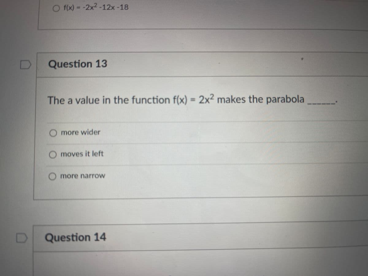 O f(x) = -2x2-12x -18
Question 13
The a value in the function f(x) = 2x2 makes the parabola
Omore wider
moves it left
more narrow
Question 14
