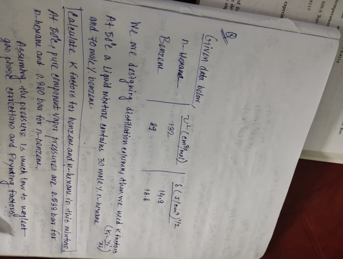 temperature
626.0 Torr
8117
experin
ed fo
e de
e ex]
6.8114
Given data belaw
п-нехать
Benzene
Torr.
CALO
edomos
2² (em ³ /mol)
132.
8 (J/cm³) 1/2
14.9
18-8
We are designing distillation extermin, then we weed K factors
At 50'e a Liquid mixture contains 30 moley.n-hexame
and 70 maley. benzene.
Calculate K factors for benzene and n-hexame in this mixture.
At 50°C, pure component vapor pressures are 0.538 bar for
A-hexane and 0.380 bar for n-benzene,
334 OP
preks
Assuming the pressure is much low to neglect
gas phone corrections and Poyuting factors!
