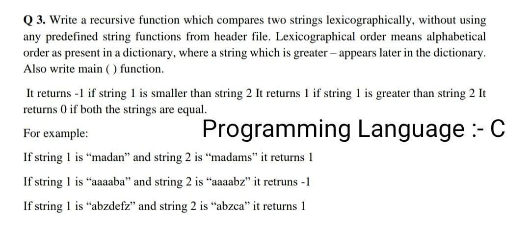 Q 3. Write a recursive function which compares two strings lexicographically, without using
any predefined string functions from header file. Lexicographical order means alphabetical
order as present in a dictionary, where a string which is greater - appears later in the dictionary.
Also write main () function.
It returns -1 if string 1 is smaller than string 2 It returns 1 if string 1 is greater than string 2 It
returns 0 if both the strings are equal.
For example:
Programming Language :- C
If string 1 is "madan" and string 2 is "madams" it returns 1
If string 1 is "aaaaba" and string 2 is "aaaabz" it retruns -1
If string 1 is "abzdefz" and string 2 is "abzca" it returns 1