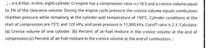 ..A 6.8-liter, in-line, eight-cylinder Cl engine has a compression ratio rc-18.5 and a crevice volume equal
to 3% of the clearance volume. During the engine cycle pressure the crevice volume equals combustion
chamber pressure while remaining at the cylinder wall temperature of 190°C. Cylinder conditions at the
start of compression are 75°C and 120 kPa, and peak pressure is 11,000 kPa. Cutoff ratio is 2.3. Calculate:
(a) Crevice volume of one cylinder. (b) Percent of air-fuel mixture in the crevice volume at the end of
compression.(c) Percent of air-fuel mixture in the crevice volume at the end of combustion.