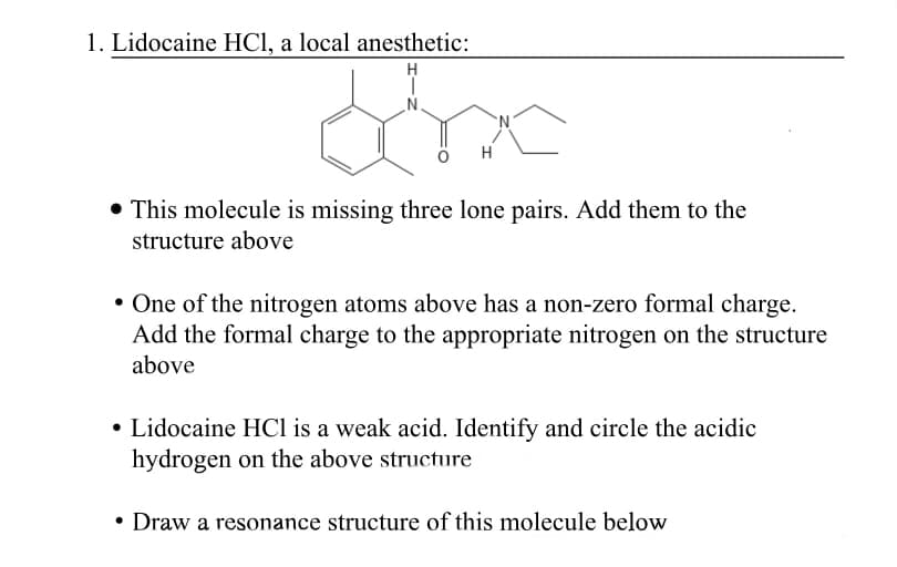 1. Lidocaine HCI, a local anesthetic:
N.
H
• This molecule is missing three lone pairs. Add them to the
structure above
• One of the nitrogen atoms above has a non-zero formal charge.
Add the formal charge to the appropriate nitrogen on the structure
above
• Lidocaine HCl is a weak acid. Identify and circle the acidic
hydrogen on the above structure
• Draw a resonance structure of this molecule below
