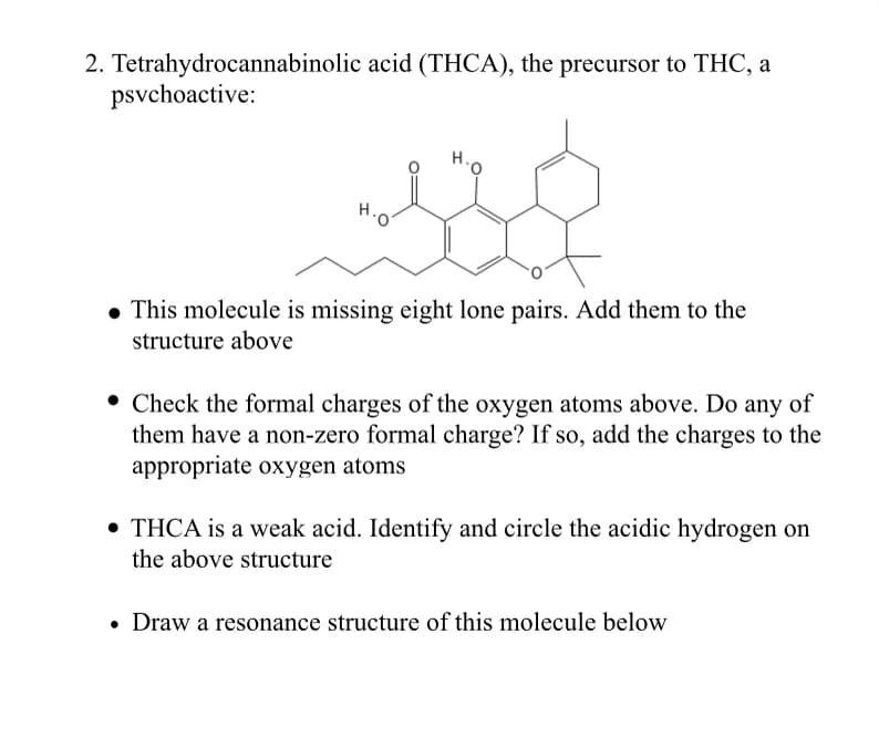 2. Tetrahydrocannabinolic acid (THCA), the precursor to THC, a
psvchoactive:
H..
• This molecule is missing eight lone pairs. Add them to the
structure above
• Check the formal charges of the oxygen atoms above. Do any of
them have a non-zero formal charge? If so, add the charges to the
appropriate oxygen atoms
• THCA is a weak acid. Identify and circle the acidic hydrogen on
the above structure
• Draw a resonance structure of this molecule below
