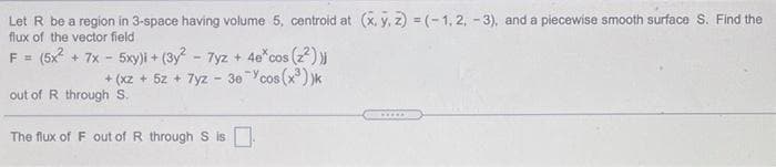 Let R be a region in 3-space having volume 5, centroid at (x, y, z) = (- 1, 2, - 3), and a piecewise smooth surface S. Find the
flux of the vector field
F = (5x + 7x - 5xy)i + (3y - 7yz + 4e*cos (2))
+ (x2 + 5z + 7yz - 30 Ycos (x) )k
out of R through S.
......
The flux of F out of R through S is
