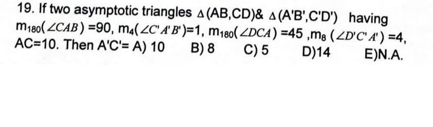 19. If two asymptotic triangles A (AB,CD)& A (A'B',C'D') having
m180( ZCAB) =90, m4(2C" A' B')=1, m180( ZDCA) =45 ,m8 (ZD'C' A' ) =4,
B) 8
AC=10. Then A'C'= A) 10
C) 5
D)14
E)N.A.
