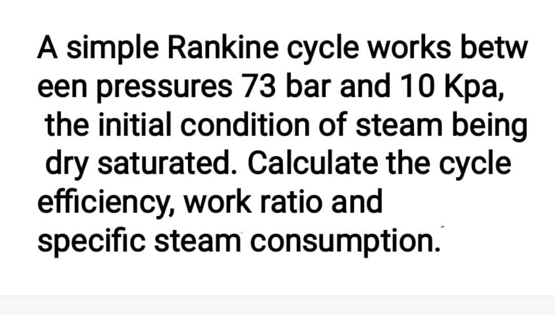 A simple Rankine cycle works betw
een pressures 73 bar and 10 Kpa,
the initial condition of steam being
dry saturated. Calculate the cycle
efficiency, work ratio and
specific steam consumption.
