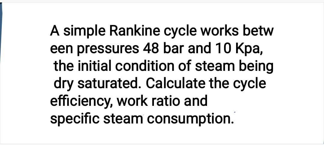 A simple Rankine cycle works betw
een pressures 48 bar and 10 Kpa,
the initial condition of steam being
dry saturated. Calculate the cycle
efficiency, work ratio and
specific steam consumption.
