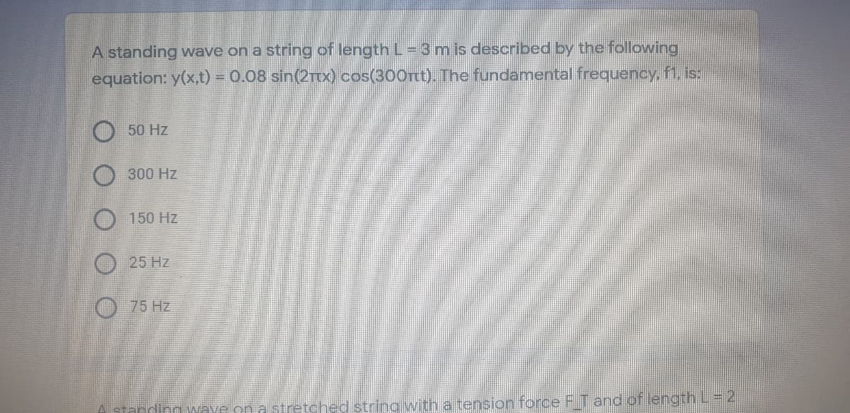 A standing wave on a string of length L- 3 m is described by the following
equation: y(x,t) = 0.08 sin(2TIX) cos(300rt). The fundamental frequency, fi, is:
50 Hz
300 Hz
O 150 Hz
25 Hz
O75 Hz
string with a tension force FT and of length L 2
