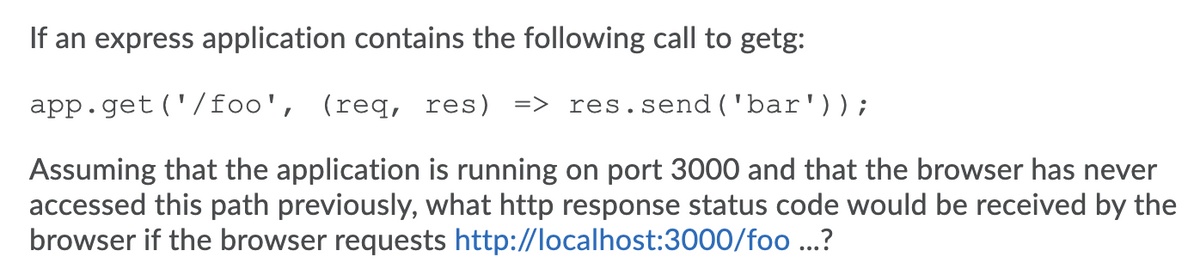 If an express application contains the following call to getg:
app.get ('/foo', (req, res) => res.send('bar'));
Assuming that the application is running on port 3000 and that the browser has never
accessed this path previously, what http response status code would be received by the
browser if the browser requests http://localhost:3000/foo ...?
