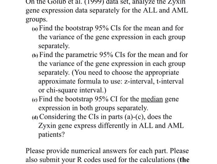 Un the Gólub et al. (1999) data set, analyze the Zyxin
gene expression data separately for the ALL and AML
groups.
(a) Find the bootstrap 95% CIs for the mean and for
the variance of the gene expression in each group
separately.
(b) Find the parametric 95% CIs for the mean and for
the variance of the gene expression in each group
separately. (You need to choose the appropriate
approximate formula to use: z-interval, t-interval
or chi-square interval.)
(c) Find the bootstrap 95% CI for the median gene
expression in both groups separately.
(d) Considering the CIs in parts (a)-(c), does the
Żyxin gene express differently in ALL and AML
patients?
Please provide numerical answers for each part. Please
also submit your R codes used for the calculations (the
