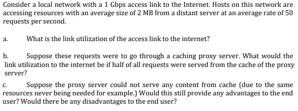 Consider a local network with a 1 Gbps access link to the Internet. Hosts on this network are
accessing resources with an average size of 2 MB from a distant server at an average rate of 50
requests per second.
a.
What is the link utilization of the access link to the internet?
b.
Suppose these requests were to go through a caching proxy server. What would the
link utilization to the internet be if half of all requests were served from the cache of the proxy
server?
с.
resources never being needed for example.) Would this still provide any advantages to the end
user? Would there be any disadvantages to the end user?
Suppose the proxy server could not serve any content from cache (due to the same
