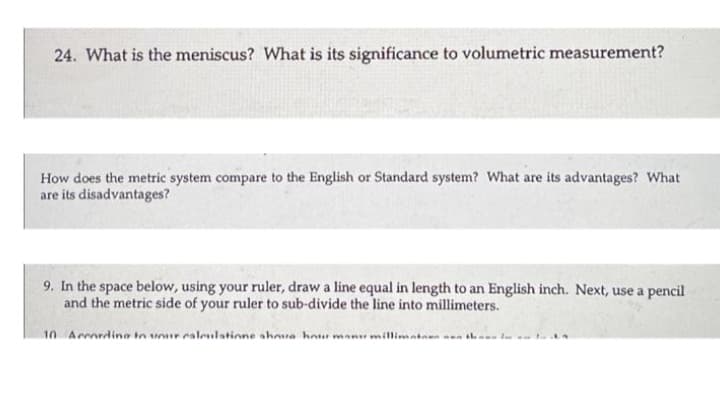 24. What is the meniscus? What is its significance to volumetric measurement?
How does the metric system compare to the English or Standard system? What are its advantages? What
are its disadvantages?
9. In the space below, using your ruler, draw a line equal in length to an English inch. Next, use a pencil
and the metric side of your ruler to sub-divide the line into millimeters.
10 Arrardina in unur caleulatinne ahua hou manu millimatan nen ih a- t

