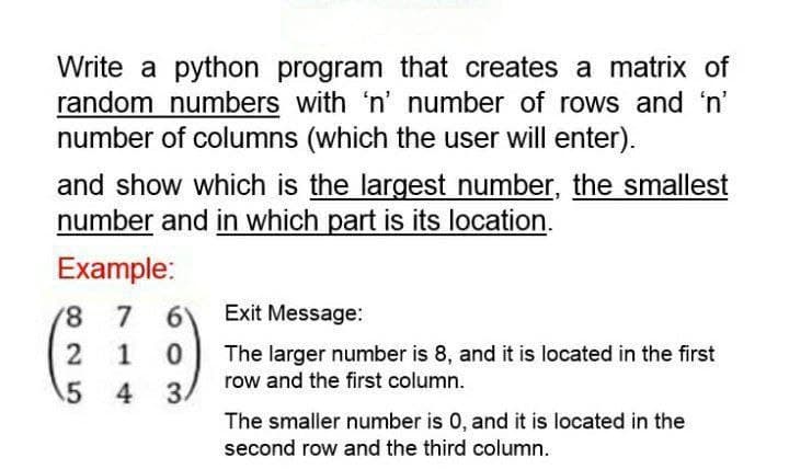 Write a python program that creates a matrix of
random numbers with 'n' number of rows and 'n'
number of columns (which the user will enter).
and show which is the largest number, the smallest
number and in which part is its location.
Example:
7
6
1 0
4 3
8
2
5
Exit Message:
The larger number is 8, and it is located in the first
row and the first column.
The smaller number is 0, and it is located in the
second row and the third column.