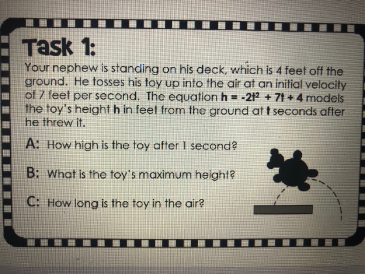 Task 1:
Your nephew is standing on his deck, which is 4 feet off the
ground. He tosses his toy up into the air at an initial velocity
of 7 feet per second. The equation h = -212 + 7t +4 models
the toy's height h in feet from the ground at t seconds after
he threw it.
A: How high is the toy after 1 second?
B: What is the toy's maximum height?
C: How long is the toy in the air?
