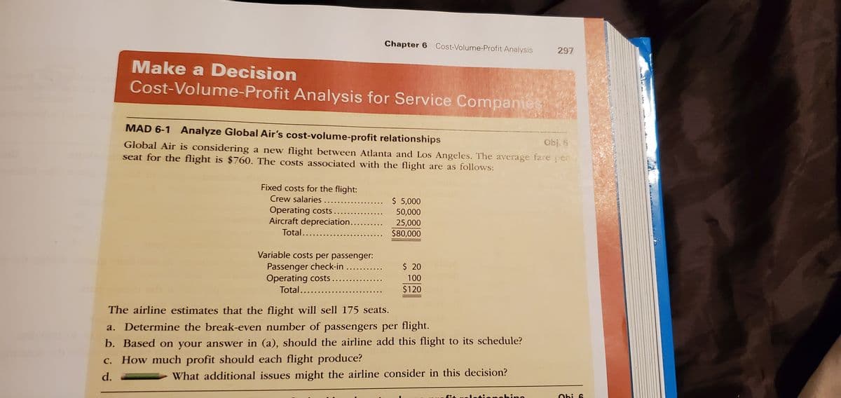 Chapter 6 Cost-Volume-Profit Analysis
297
Make a Decision
Cost-Volume-Profit Analysis for Service Companier
MAD 6-1 Analyze Global Air's cost-volume-profit relationships
Obj. 6
Global Air is considering a new flight between Atlanta and Los Angeles. The average fare per
seat for the flight is $760. The costs associated with the flight are as follows:
Fixed costs for the flight:
Crew salaries.....
Operating costs .
Aircraft depreciation..
$ 5,000
50,000
25,000
$80,000
Total......
Variable costs per passenger:
Passenger check-in
Operating costs ....
Total...
$ 20
100
$120
The airline estimates that the flight will sell 175 seats.
a. Determine the break-even number of passengers per flight.
b. Based on your answer in (a), should the airline add this flight to its schedule?
c. How much profit should each flight produce?
d.
What additional issues might the airline consider in this decision?
Obi 6
