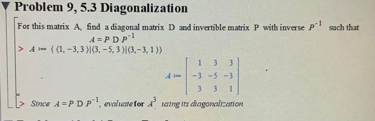 Problem 9, 5.3 Diagonalization
1
For this matrix A, find a diagonal matrix D and invertible matrix P with inverse P such that
1
A = PDP
> A:= ( (1, -3,3 )|(3, -5, 3 )|(3,-3, 1))
!!
1 3
3
-3-5 -3
3 3
1
Since A = P DP, evaluate for 4 using its diagonalization
