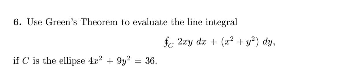 6. Use Green's Theorem to evaluate the line integral
fc 2xy dx + (æ² + y²) dy,
if C is the ellipse 4x? + 9y? = 36.
