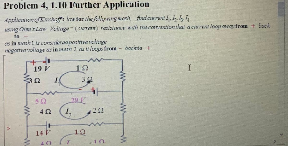 Problem 4, 1.10 Further Application
Application of Kirchoffs law for the following mesh find curent I, L.I, I,
using Ohm's Law Voltage (current) resistance with the conventionthat a curent loop away from + back
%3D
to
as in mesh1 is consideredpositive voltage
negative voltage as in mesh 2 as it loops from
backto +
19 V
12
I
3Ω
32
291
20
I,
2.
14 V
10
40
-10
ww
ww
