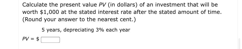 Calculate the present value PV (in dollars) of an investment that will be
worth $1,000 at the stated interest rate after the stated amount of time.
(Round your answer to the nearest cent.)
5 years, depreciating 3% each year
PV = $
