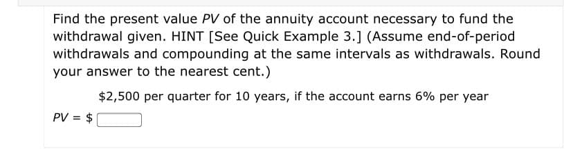 Find the present value PV of the annuity account necessary to fund the
withdrawal given. HINT [See Quick Example 3.] (Assume end-of-period
withdrawals and compounding at the same intervals as withdrawals. Round
your answer to the nearest cent.)
$2,500 per quarter for 10 years, if the account earns 6% per year
PV = $
