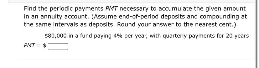 Find the periodic payments PMT necessary to accumulate the given amount
in an annuity account. (Assume end-of-period deposits and compounding at
the same intervals as deposits. Round your answer to the nearest cent.)
$80,000 in a fund paying 4% per year, with quarterly payments for 20 years
PMT = $
