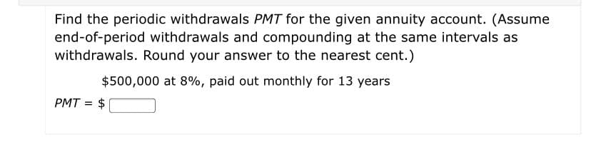 Find the periodic withdrawals PMT for the given annuity account. (Assume
end-of-period withdrawals and compounding at the same intervals as
withdrawals. Round your answer to the nearest cent.)
$500,000 at 8%, paid out monthly for 13 years
PMT =
$
