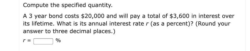 Compute the specified quantity.
A 3 year bond costs $20,000 and will pay a total of $3,600 in interest over
its lifetime. What is its annual interest rate r (as a percent)? (Round your
answer to three decimal places.)
r =
%
