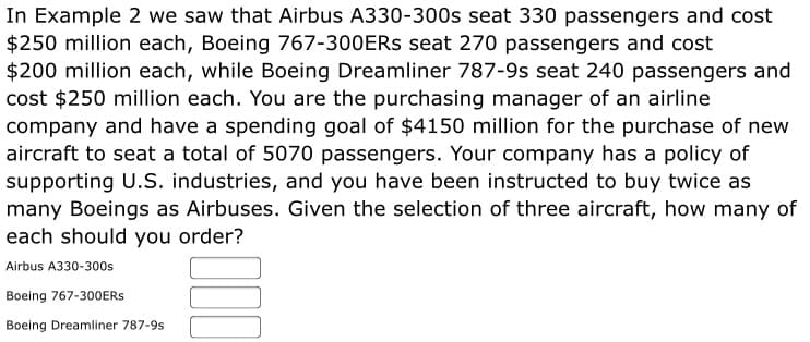 In Example 2 we saw that Airbus A330-300s seat 330 passengers and cost
$250 million each, Boeing 767-300ERS seat 270 passengers and cost
$200 million each, while Boeing Dreamliner 787-9s seat 240 passengers and
cost $250 million each. You are the purchasing manager of an airline
company and have a spending goal of $4150 million for the purchase of new
aircraft to seat a total of 5070 passengers. Your company has a policy of
supporting U.S. industries, and you have been instructed to buy twice as
many Boeings as Airbuses. Given the selection of three aircraft, how many of
each should you order?
Airbus A330-300s
Boeing 767-300ERS
Boeing Dreamliner 787-9s
