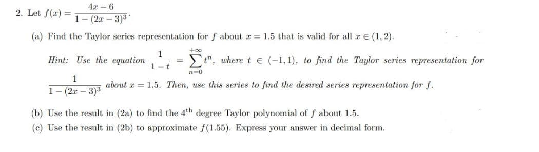 4.x – 6
2. Let f(x) =
1- (2х — 3)3"
(a) Find the Taylor series representation for f about r 1.5 that is valid for all a E (1, 2).
Hint: Use the equation
t", where t e (-1, 1), to find the Taylor series representation for
%3D
-t
n=0
1
about x = 1.5. Then, use this series to find the desired series representation for f.
1-(2х - 3)3
(b) Use the result in (2a) to find the 4th degree Taylor polynomial of f about 1.5.
(c) Use the result in (2b) to approximate f(1.55). Express your answer in decimal form.

