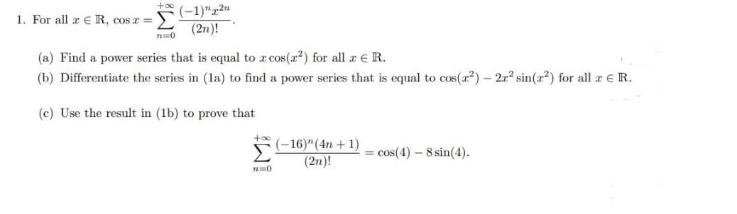 +00
(-1)"2n
(2n)!
1. For all x € R, cos a =
n=0
(a) Find a power series that is equal to x cos(x2) for all a E R.
(b) Differentiate the series in (la) to find a power series that is equal to cos(x2) – 2x2 sin(x2) for all a eR.
(c) Use the result in (1b) to prove that
+oo
(-16)" (4n + 1)
(2n)!
= cos(4) – 8 sin(4).
n=0
