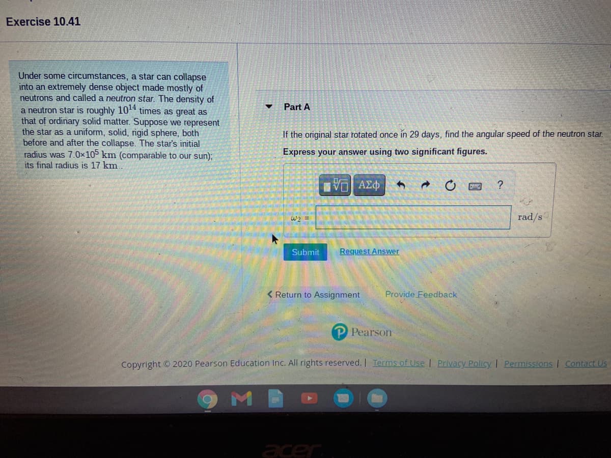Exercise 10.41
Under some circumstances, a star can collapse
into an extremely dense object made mostly of
neutrons and called a neutron star. The density of
a neutron star is roughly 104 times as great as
that of ordinary solid matter. Suppose we represent
the star as a uniform, solid, rigid sphere, both
before and after the collapse. The star's initial
radius was 7.0x105 km (comparable to our sun);
its final radius is 17 km.
Part A
If the original star rotated once in 29 days, find the angular speed of the neutron star.
Express your answer using two significant figures.
VO AEO
?
W2 =
rad/s
Submit
Request Answer
< Return to Assignment
Provide Feedback
Pearson
Copyright © 2020 Pearson Education Inc. All rights reserved. I Terms of Use | Privacy Policy I Permissions I Contact Us
acer
