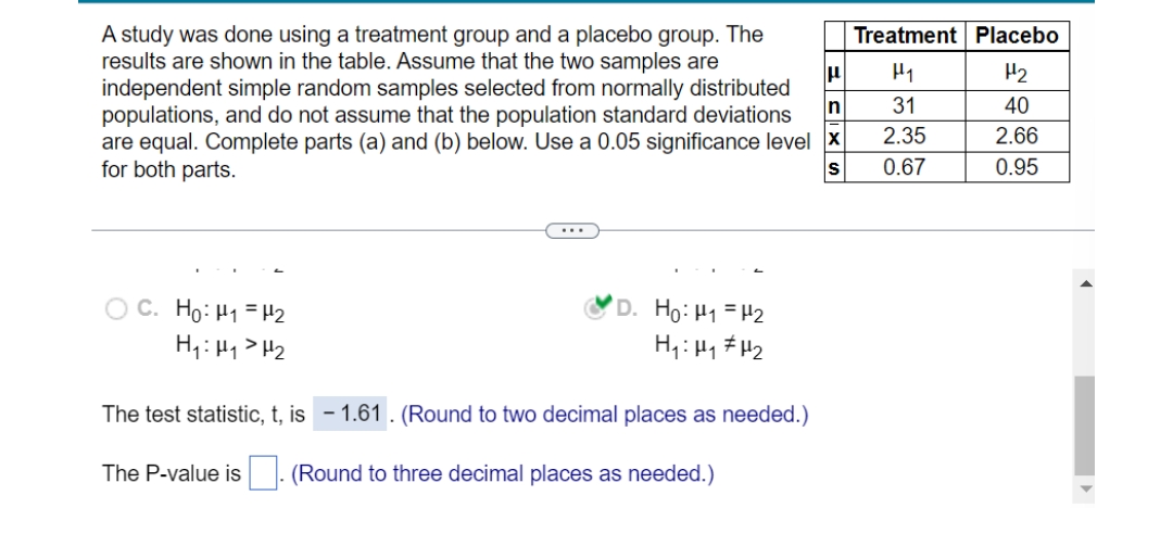 A study was done using a treatment group and a placebo group. The
results are shown in the table. Assume that the two samples are
independent simple random samples selected from normally distributed
populations, and do not assume that the population standard deviations
are equal. Complete parts (a) and (b) below. Use a 0.05 significance level X
for both parts.
Treatment Placebo
H1
H2
In
31
40
2.35
2.66
0.67
0.95
...
C. Ho: H1 = H2
H1: Hy> H2
'D. Ho:H1 =H2
H,: H1 # H2
The test statistic, t, is - 1.61 . (Round to two decimal places as needed.)
The P-value is
(Round to three decimal places as needed.)
