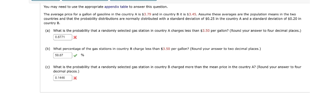 You may need to use the appropriate appendix table to answer this question.
The average price for a gallon of gasoline in the country A is $3.79 and in country B it is $3.45. Assume these averages are the population means in the two
countries and that the probability distributions are normally distributed with a standard deviation of $0.25 in the country A and a standard deviation of $0.20 in
country B.
(a) What is the probability that a randomly selected gas station in country A charges less than $3.50 per gallon? (Round your answer to four decimal places.)
0.8771
(b) What percentage of the gas stations in country B charge less than $3.50 per gallon? (Round your answer to two decimal places.)
59.87
%
(c) What is the probability that a randomly selected gas station in country B charged more than the mean price in the country A? (Round your answer to four
decimal places.)
0.1446

