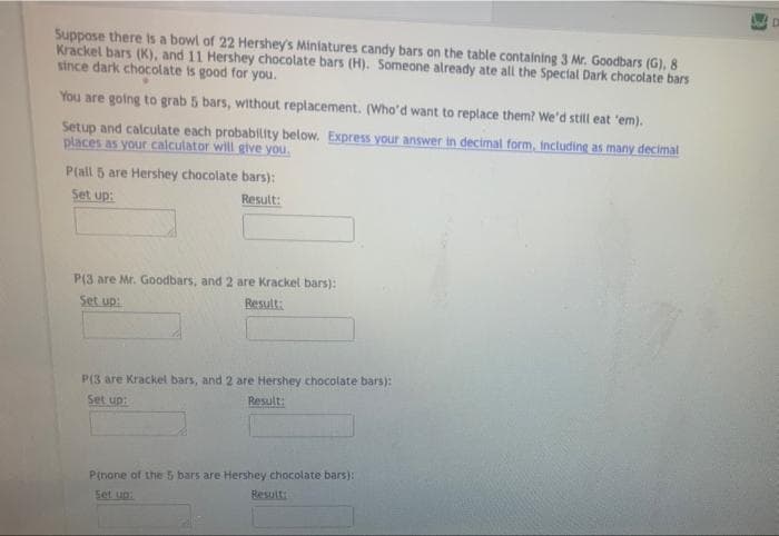 Suppose there is a bowl of 22 Hershey's Miniatures candy bars on the table containing 3 Mr. Goodbars (G), 8
Krackel bars (K), and 11 Hershey chocolate bars (H). Someone already ate all the Special Dark chocolate bars
since dark chocolate is good for you.
You are golng to grab 5 bars, without replacement. (Who'd want to replace them? We'd still eat 'em).
Setup and calculate each probability below. Express your answer in decimal form, including as many decimal
places as your calculator will give you.
P(all 5 are Hershey chocolate bars):
Set up:
Result:
P(3 are Mr. Goodbars, and 2 are Krackel bars):
Set up:
Result:
P(3 are Krackel bars, and 2 are Hershey chocolate bars):
Result:
Set up:
P(nane of the 5 bars are Hershey chocolate bars):
Besult
Set up:
